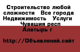 Строительство любой сложности - Все города Недвижимость » Услуги   . Чувашия респ.,Алатырь г.